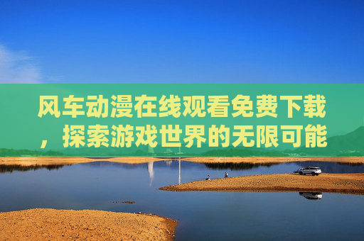 风车动漫在线观看免费下载,探索游戏世界的无限可能 风车动漫在线观看免费下载,探索游戏世界的无限可能