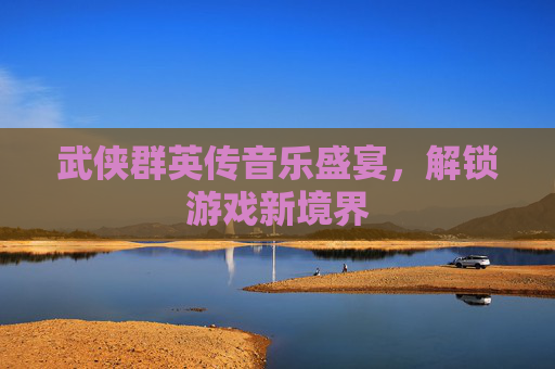 武侠群英传音乐盛宴,解锁游戏新境界 武侠群英传音乐盛宴,解锁游戏新境界