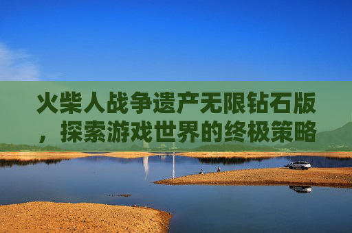 火柴人战争遗产无限钻石版,探索游戏世界的终极策略 火柴人战争遗产无限钻石版,探索游戏世界的终极策略