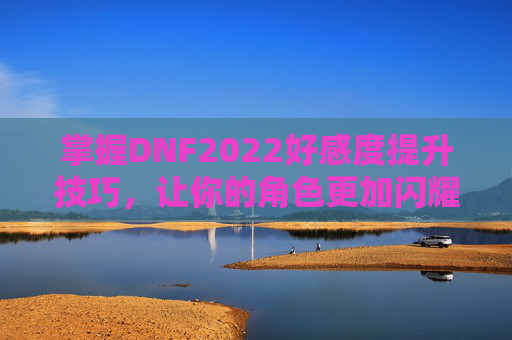 掌握DNF2022好感度提升技巧,让你的角色更加闪耀 掌握DNF2022好感度提升技巧,让你的角色更加闪耀