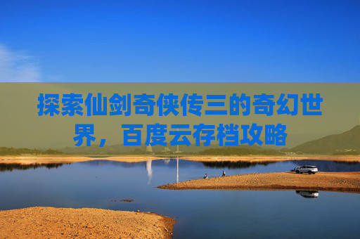 探索仙剑奇侠传三的奇幻世界,百度云存档攻略 探索仙剑奇侠传三的奇幻世界,百度云存档攻略