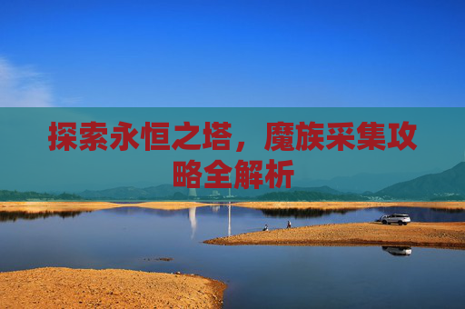 探索永恒之塔,魔族采集攻略全解析 探索永恒之塔,魔族采集攻略全解析