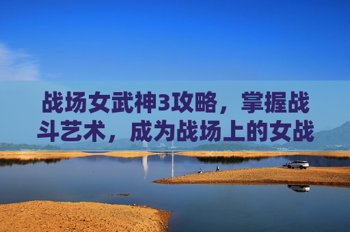 战场女武神3攻略,掌握战斗艺术,成为战场上的女战神 战场女武神3攻略,掌握战斗艺术,成为战场上的女战神