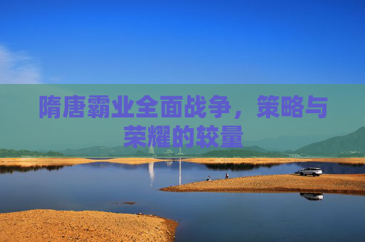 隋唐霸业全面战争,策略与荣耀的较量 隋唐霸业全面战争,策略与荣耀的较量