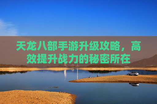 天龙八部手游升级攻略,高效提升战力的秘密所在 天龙八部手游升级攻略,高效提升战力的秘密所在
