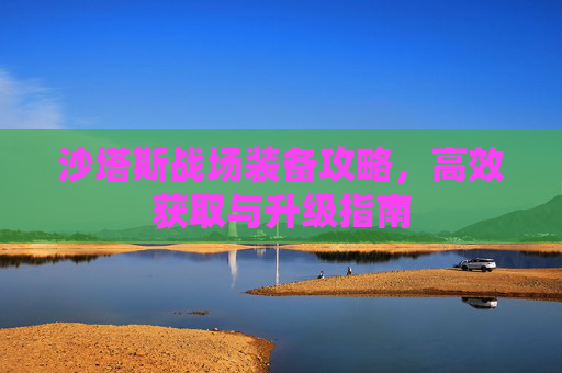沙塔斯战场装备攻略,高效获取与升级指南 沙塔斯战场装备攻略,高效获取与升级指南