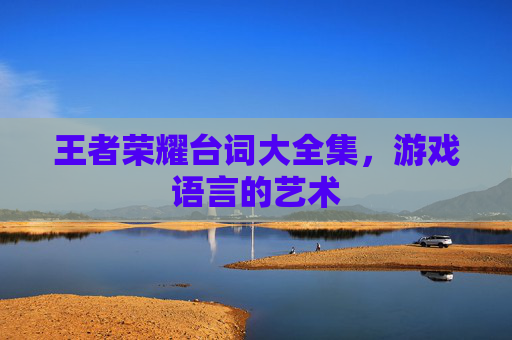 王者荣耀台词大全集,游戏语言的艺术 王者荣耀台词大全集,游戏语言的艺术