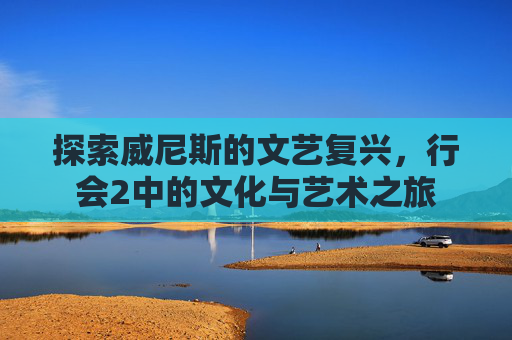 探索威尼斯的文艺复兴,行会2中的文化与艺术之旅 探索威尼斯的文艺复兴,行会2中的文化与艺术之旅