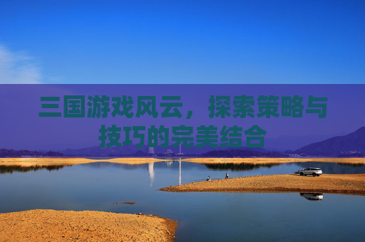三国游戏风云,探索策略与技巧的完美结合 三国游戏风云,探索策略与技巧的完美结合