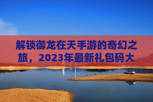 解锁御龙在天手游的奇幻之旅,2023年最新礼包码大公开! 解锁御龙在天手游的奇幻之旅,2023年最新礼包码大公开!