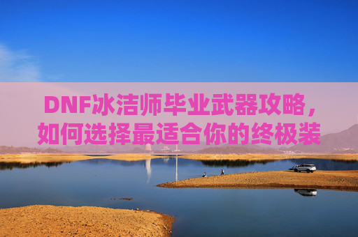 DNF冰洁师毕业武器攻略,如何选择最适合你的终极装备 DNF冰洁师毕业武器攻略,如何选择最适合你的终极装备