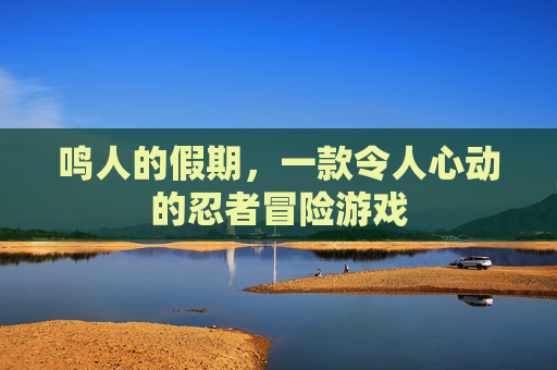 鸣人的假期,一款令人心动的忍者冒险游戏 鸣人的假期,一款令人心动的忍者冒险游戏
