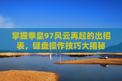 掌握拳皇97风云再起的出招表,键盘操作技巧大揭秘 掌握拳皇97风云再起的出招表,键盘操作技巧大揭秘