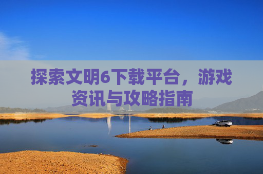 探索文明6下载平台,游戏资讯与攻略指南 探索文明6下载平台,游戏资讯与攻略指南