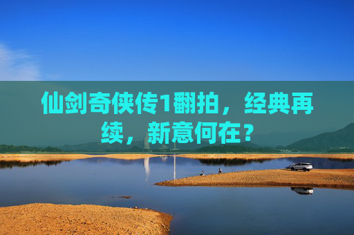 仙剑奇侠传1翻拍,经典再续,新意何在? 仙剑奇侠传1翻拍,经典再续,新意何在?