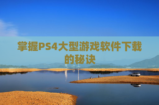 掌握PS4大型游戏软件下载的秘诀 掌握PS4大型游戏软件下载的秘诀