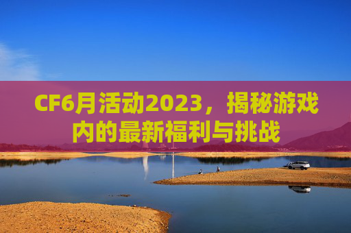 CF6月活动2023,揭秘游戏内的最新福利与挑战 CF6月活动2023,揭秘游戏内的最新福利与挑战