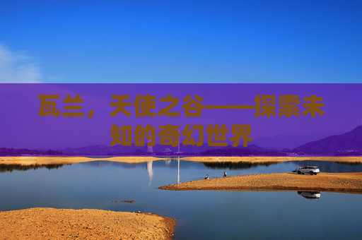 瓦兰,天使之谷——探索未知的奇幻世界 瓦兰,天使之谷——探索未知的奇幻世界
