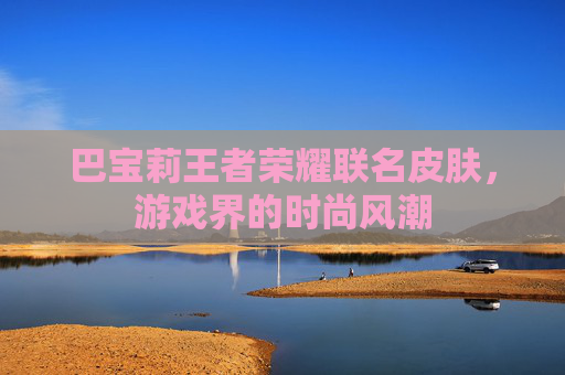 巴宝莉王者荣耀联名皮肤,游戏界的时尚风潮 巴宝莉王者荣耀联名皮肤,游戏界的时尚风潮