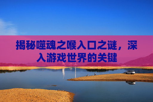 揭秘噬魂之喉入口之谜,深入游戏世界的关键 揭秘噬魂之喉入口之谜,深入游戏世界的关键