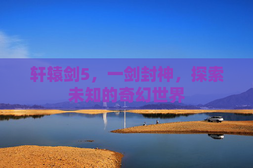轩辕剑5,一剑封神,探索未知的奇幻世界 轩辕剑5,一剑封神,探索未知的奇幻世界