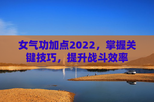 女气功加点2022,掌握关键技巧,提升战斗效率 女气功加点2022,掌握关键技巧,提升战斗效率