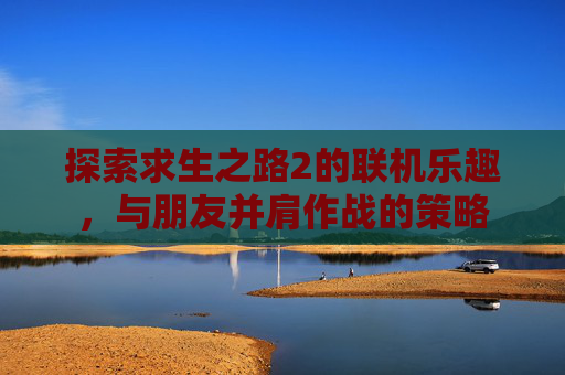 探索求生之路2的联机乐趣,与朋友并肩作战的策略 探索求生之路2的联机乐趣,与朋友并肩作战的策略