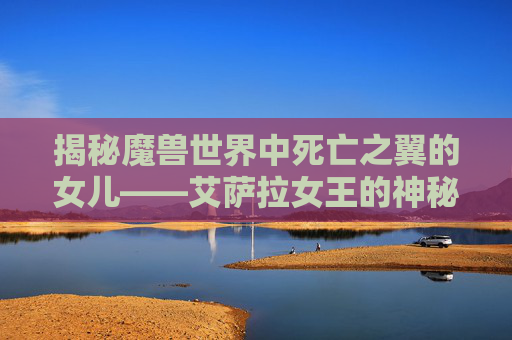 揭秘魔兽世界中死亡之翼的女儿——艾萨拉女王的神秘面纱 揭秘魔兽世界中死亡之翼的女儿——艾萨拉女王的神秘面纱