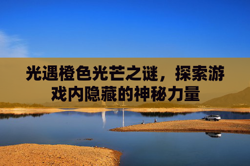 光遇橙色光芒之谜,探索游戏内隐藏的神秘力量 光遇橙色光芒之谜,探索游戏内隐藏的神秘力量