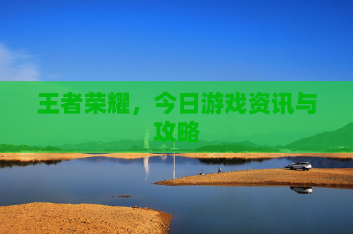 王者荣耀,今日游戏资讯与攻略 王者荣耀,今日游戏资讯与攻略