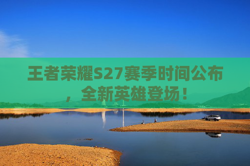 王者荣耀S27赛季时间公布,全新英雄登场! 王者荣耀S27赛季时间公布,全新英雄登场!