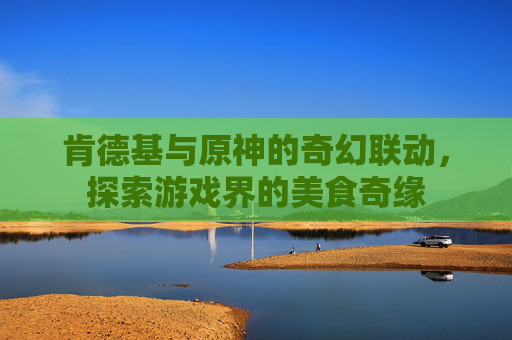 肯德基与原神的奇幻联动,探索游戏界的美食奇缘 肯德基与原神的奇幻联动,探索游戏界的美食奇缘