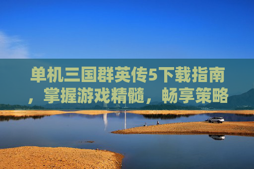 单机三国群英传5下载指南,掌握游戏精髓,畅享策略乐趣 单机三国群英传5下载指南,掌握游戏精髓,畅享策略乐趣