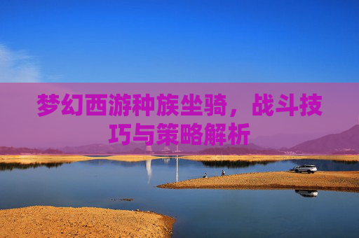 梦幻西游种族坐骑,战斗技巧与策略解析 梦幻西游种族坐骑,战斗技巧与策略解析