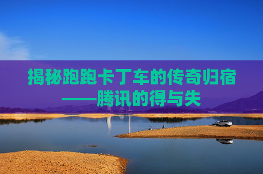 揭秘跑跑卡丁车的传奇归宿——腾讯的得与失 揭秘跑跑卡丁车的传奇归宿——腾讯的得与失