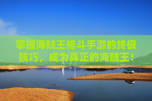 掌握海贼王格斗手游的终极技巧,成为真正的海贼王! 掌握海贼王格斗手游的终极技巧,成为真正的海贼王!