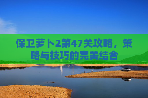 保卫萝卜2第47关攻略,策略与技巧的完美结合 保卫萝卜2第47关攻略,策略与技巧的完美结合