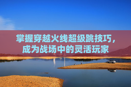 掌握穿越火线超级跳技巧,成为战场中的灵活玩家 掌握穿越火线超级跳技巧,成为战场中的灵活玩家