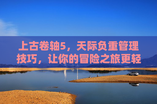 上古卷轴5,天际负重管理技巧,让你的冒险之旅更轻松! 上古卷轴5,天际负重管理技巧,让你的冒险之旅更轻松!