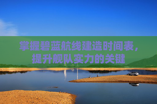 掌握碧蓝航线建造时间表,提升舰队实力的关键 掌握碧蓝航线建造时间表,提升舰队实力的关键