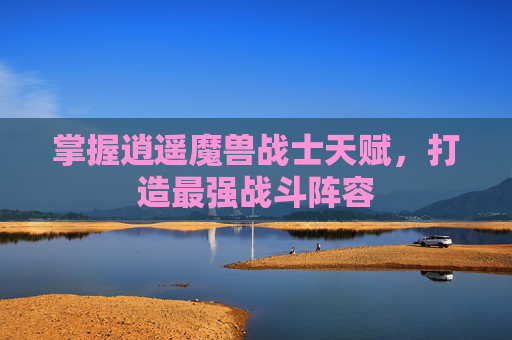 掌握逍遥魔兽战士天赋,打造最强战斗阵容 掌握逍遥魔兽战士天赋,打造最强战斗阵容