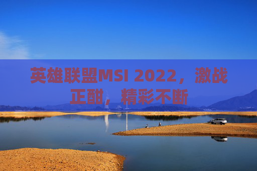 英雄联盟MSI 2022,激战正酣,精彩不断 英雄联盟MSI 2022,激战正酣,精彩不断