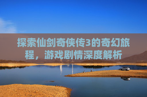 探索仙剑奇侠传3的奇幻旅程,游戏剧情深度解析 探索仙剑奇侠传3的奇幻旅程,游戏剧情深度解析