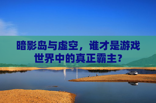 暗影岛与虚空,谁才是游戏世界中的真正霸主? 暗影岛与虚空,谁才是游戏世界中的真正霸主?