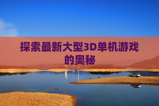 探索最新大型3D单机游戏的奥秘 探索最新大型3D单机游戏的奥秘