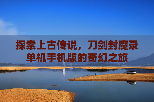 探索上古传说,刀剑封魔录单机手机版的奇幻之旅 探索上古传说,刀剑封魔录单机手机版的奇幻之旅