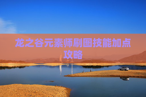 龙之谷元素师刷图技能加点攻略 龙之谷元素师刷图技能加点攻略