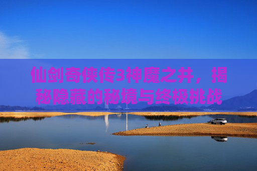 仙剑奇侠传3神魔之井,揭秘隐藏的秘境与终极挑战 仙剑奇侠传3神魔之井,揭秘隐藏的秘境与终极挑战
