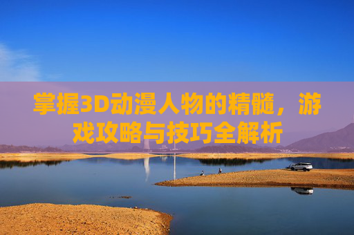 掌握3D动漫人物的精髓,游戏攻略与技巧全解析 掌握3D动漫人物的精髓,游戏攻略与技巧全解析