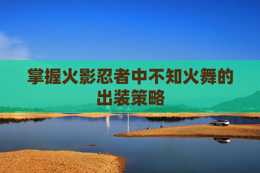 掌握火影忍者中不知火舞的出装策略 掌握火影忍者中不知火舞的出装策略